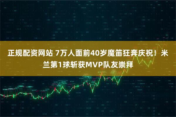 正规配资网站 7万人面前40岁魔笛狂奔庆祝！米兰第1球斩获MVP队友崇拜