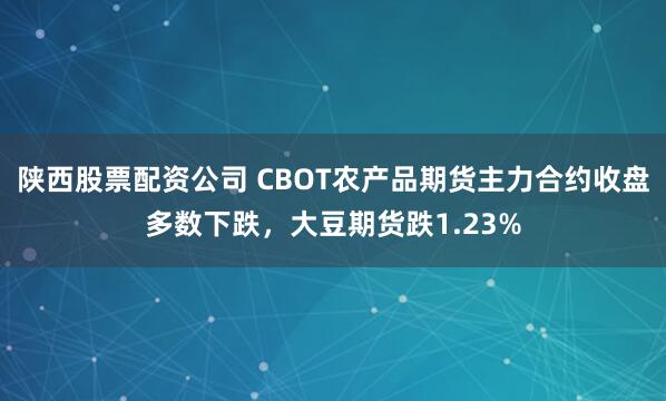 陕西股票配资公司 CBOT农产品期货主力合约收盘多数下跌，大豆期货跌1.23%