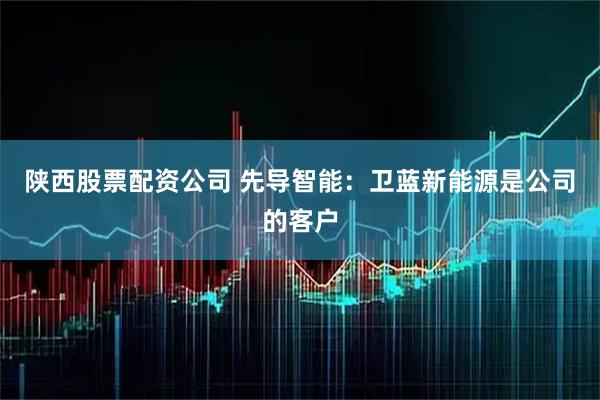 陕西股票配资公司 先导智能：卫蓝新能源是公司的客户