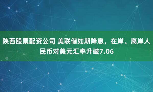 陕西股票配资公司 美联储如期降息，在岸、离岸人民币对美元汇率升破7.06