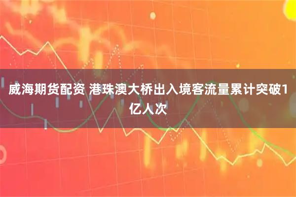 威海期货配资 港珠澳大桥出入境客流量累计突破1亿人次