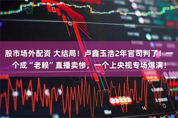 股市场外配资 大结局！卢鑫玉浩2年官司判了！一个成“老赖”直播卖惨，一个上央视专场爆满！