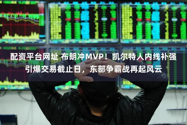 配资平台网址 布朗冲MVP！凯尔特人内线补强引爆交易截止日，东部争霸战再起风云