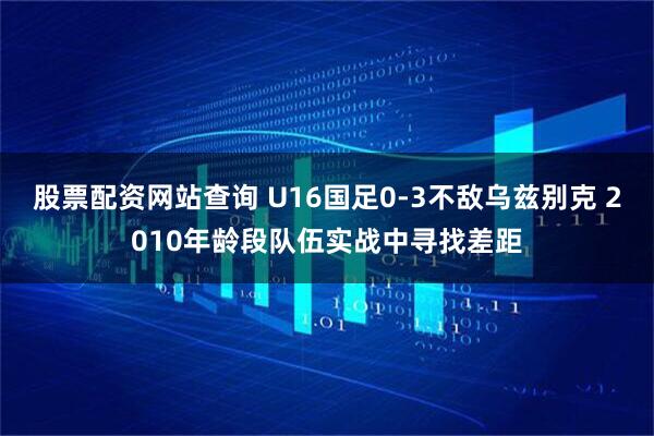 股票配资网站查询 U16国足0-3不敌乌兹别克 2010年龄段队伍实战中寻找差距