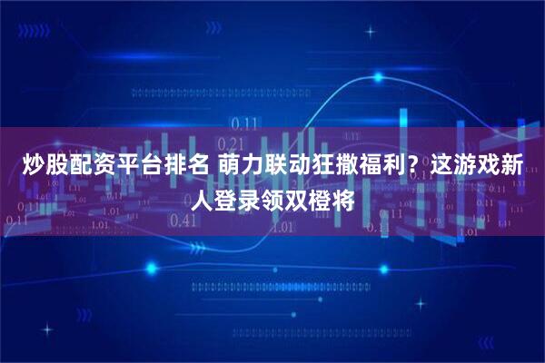 炒股配资平台排名 萌力联动狂撒福利？这游戏新人登录领双橙将