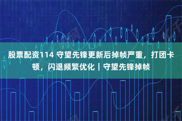 股票配资114 守望先锋更新后掉帧严重，打团卡顿，闪退频繁优化｜守望先锋掉帧