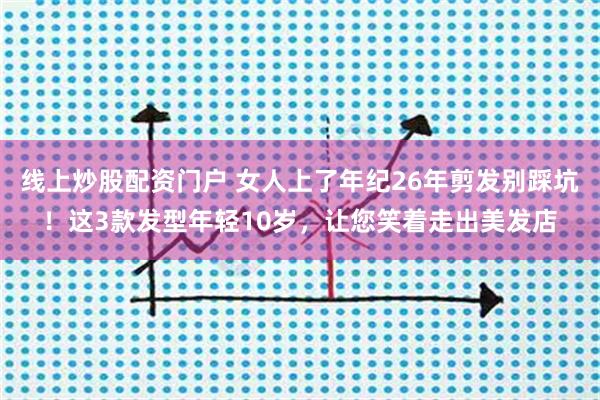 线上炒股配资门户 女人上了年纪26年剪发别踩坑！这3款发型年轻10岁，让您笑着走出美发店