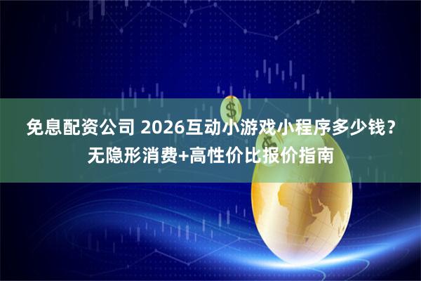 免息配资公司 2026互动小游戏小程序多少钱？无隐形消费+高性价比报价指南