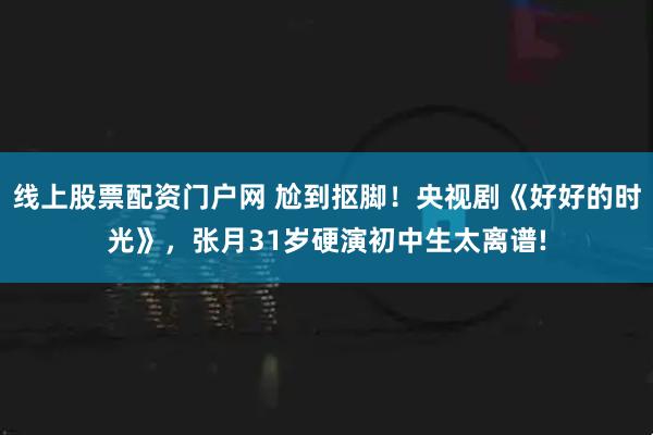 线上股票配资门户网 尬到抠脚！央视剧《好好的时光》，张月31岁硬演初中生太离谱!