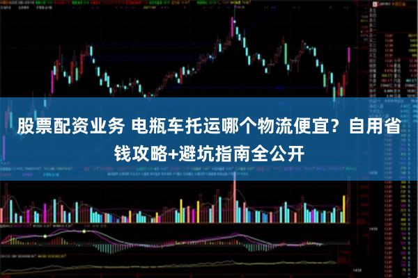 股票配资业务 电瓶车托运哪个物流便宜？自用省钱攻略+避坑指南全公开