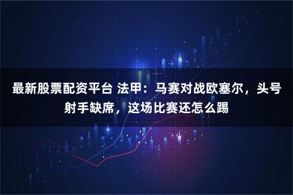 最新股票配资平台 法甲：马赛对战欧塞尔，头号射手缺席，这场比赛还怎么踢