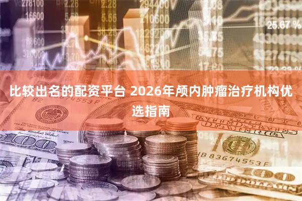 比较出名的配资平台 2026年颅内肿瘤治疗机构优选指南