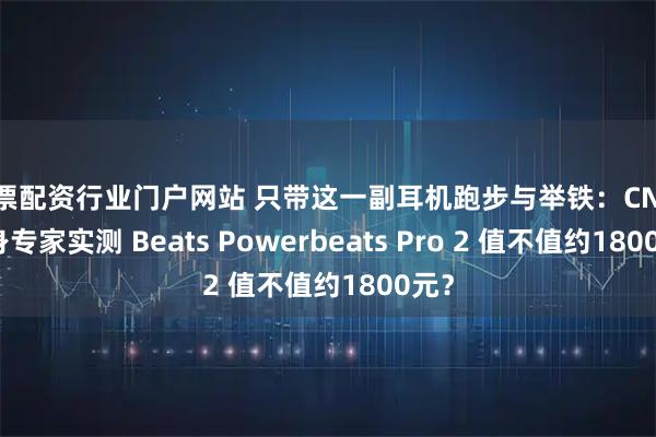 股票配资行业门户网站 只带这一副耳机跑步与举铁：CNET健身专家实测 Beats Powerbeats Pro 2 值不值约1800元？